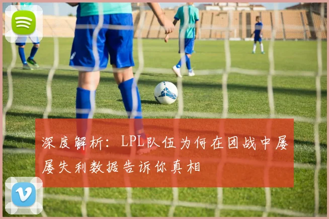 深度解析：LPL队伍为何在团战中屡屡失利数据告诉你真相