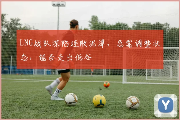LNG战队深陷连败泥潭，急需调整状态，能否走出低谷