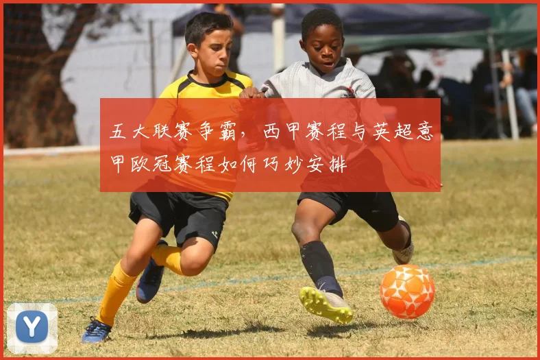 五大联赛争霸，西甲赛程与英超意甲欧冠赛程如何巧妙安排