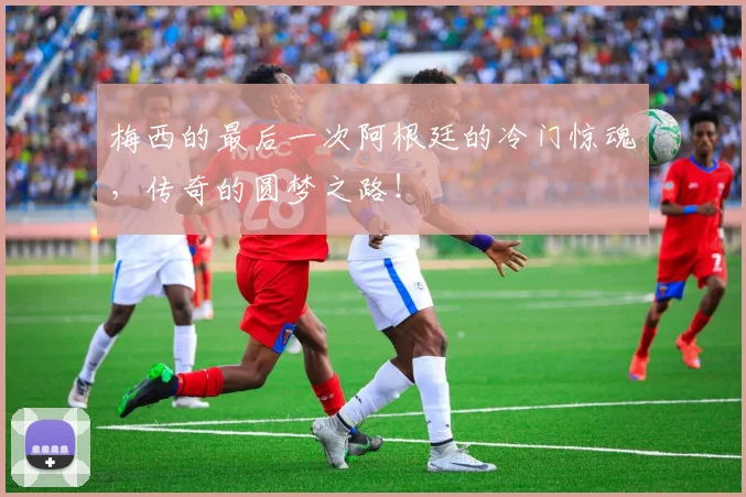 梅西的最后一次阿根廷的冷门惊魂，传奇的圆梦之路！